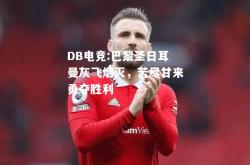 DB电竞:巴黎圣日耳曼灰飞烟灭，苦尽甘来勇夺胜利